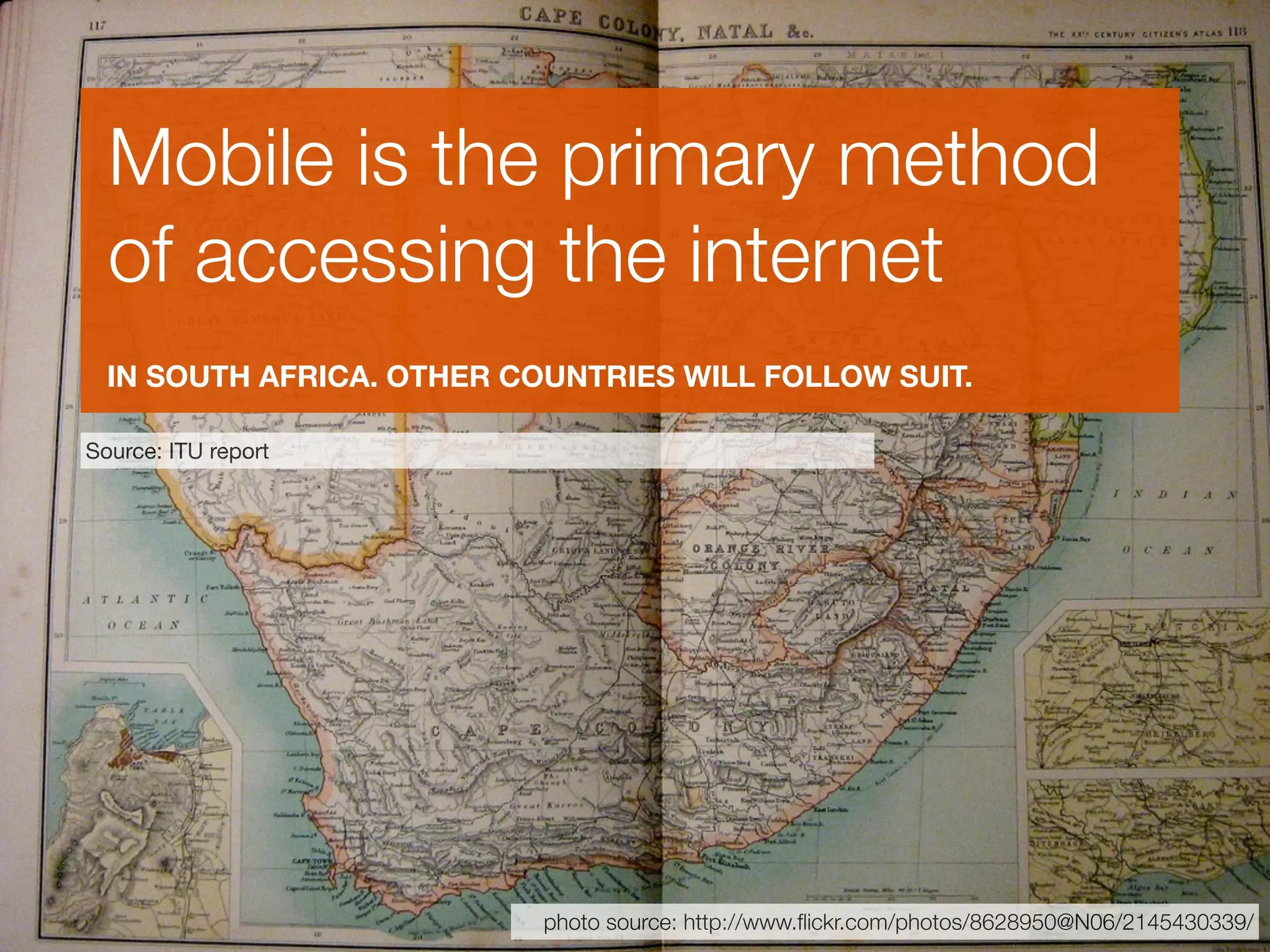 Mobile is the primary method
  of accessing the internet
  IN SOUTH AFRICA. OTHER COUNTRIES WILL FOLLOW SUIT.

Source: ITU report




                           photo source: http://www.ﬂickr.com/photos/8628950@N06/2145430339/
 