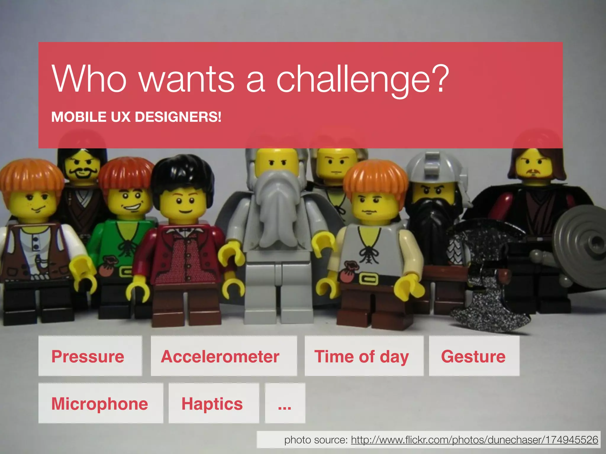 Who wants a challenge?
MOBILE UX DESIGNERS!




Pressure     Accelerometer        Time of day              Gesture

Microphone     Haptics   ...
                             photo source: http://www.ﬂickr.com/photos/dunechaser/174945526
 