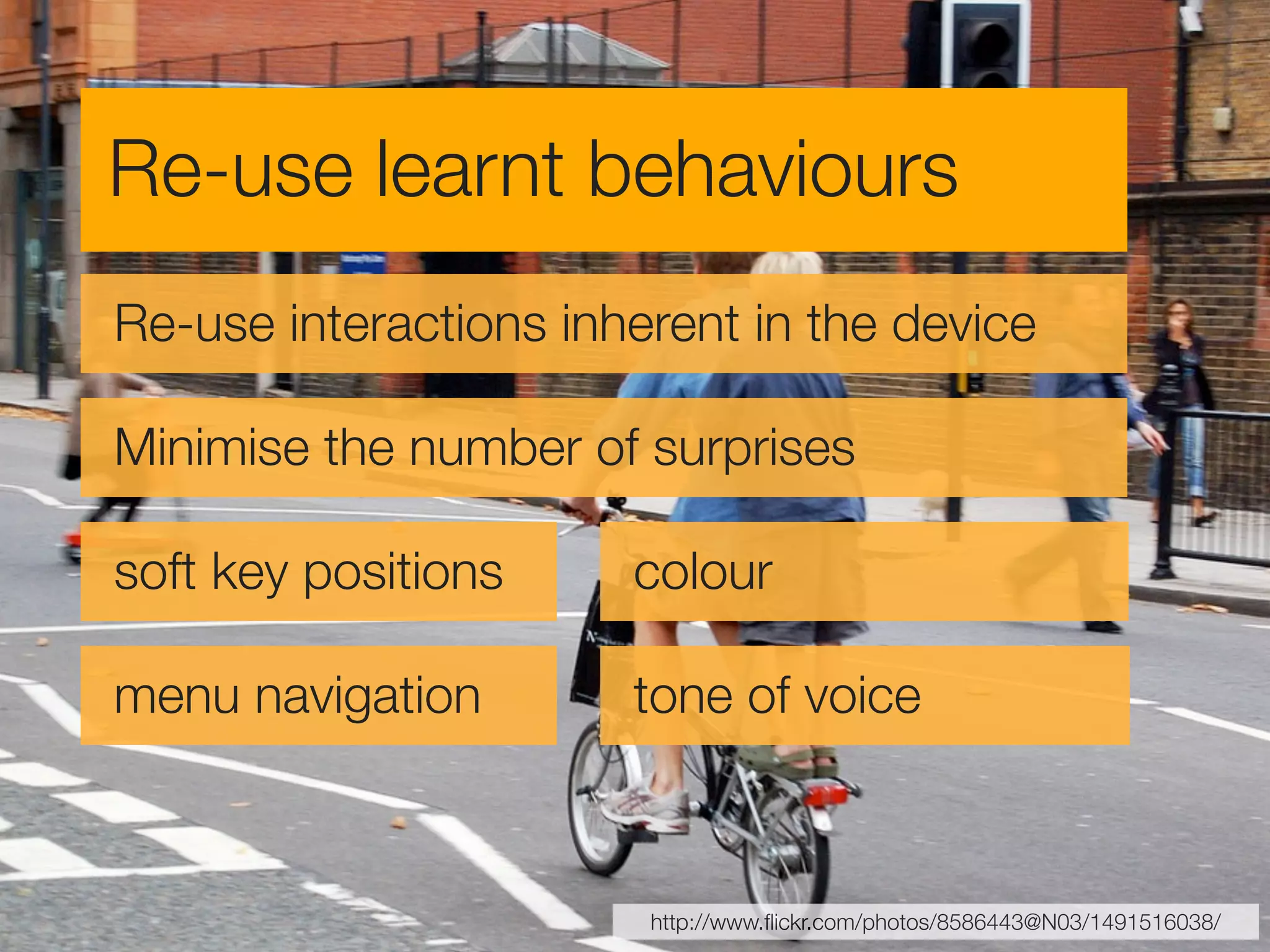 Re-use learnt behaviours
Re-use interactions inherent in the device

Minimise the number of surprises

soft key positions     colour

menu navigation        tone of voice



                        http://www.ﬂickr.com/photos/8586443@N03/1491516038/
 