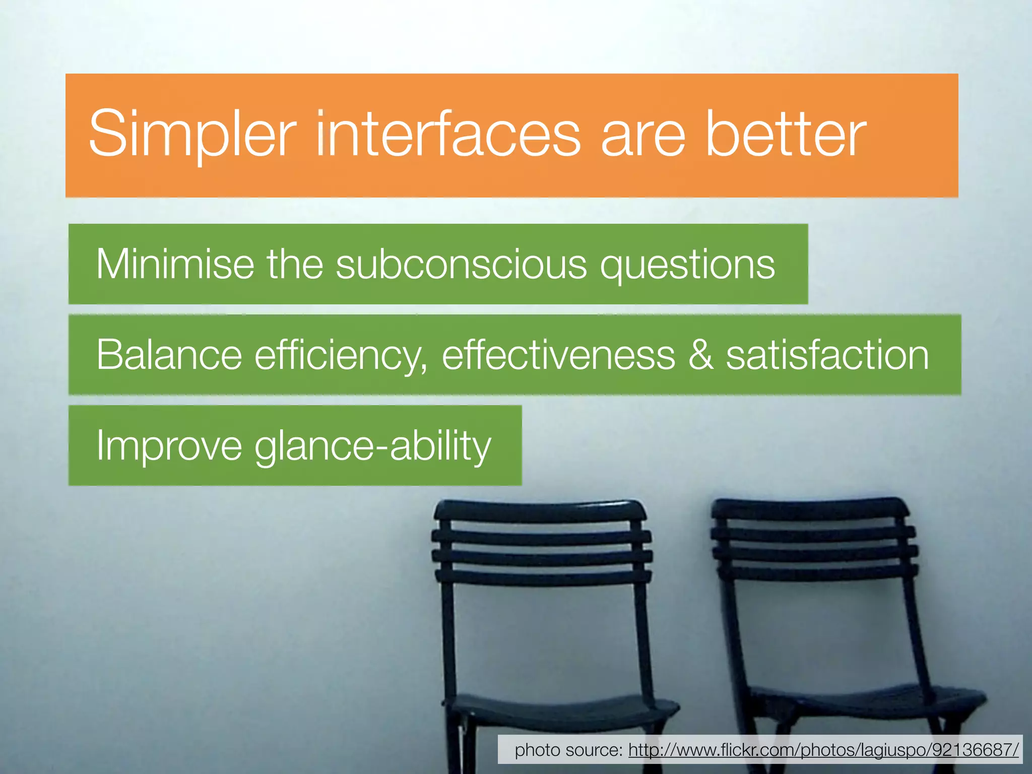 Simpler interfaces are better
Minimise the subconscious questions

Balance efﬁciency, effectiveness & satisfaction

Improve glance-ability




                         photo source: http://www.ﬂickr.com/photos/lagiuspo/92136687/
 