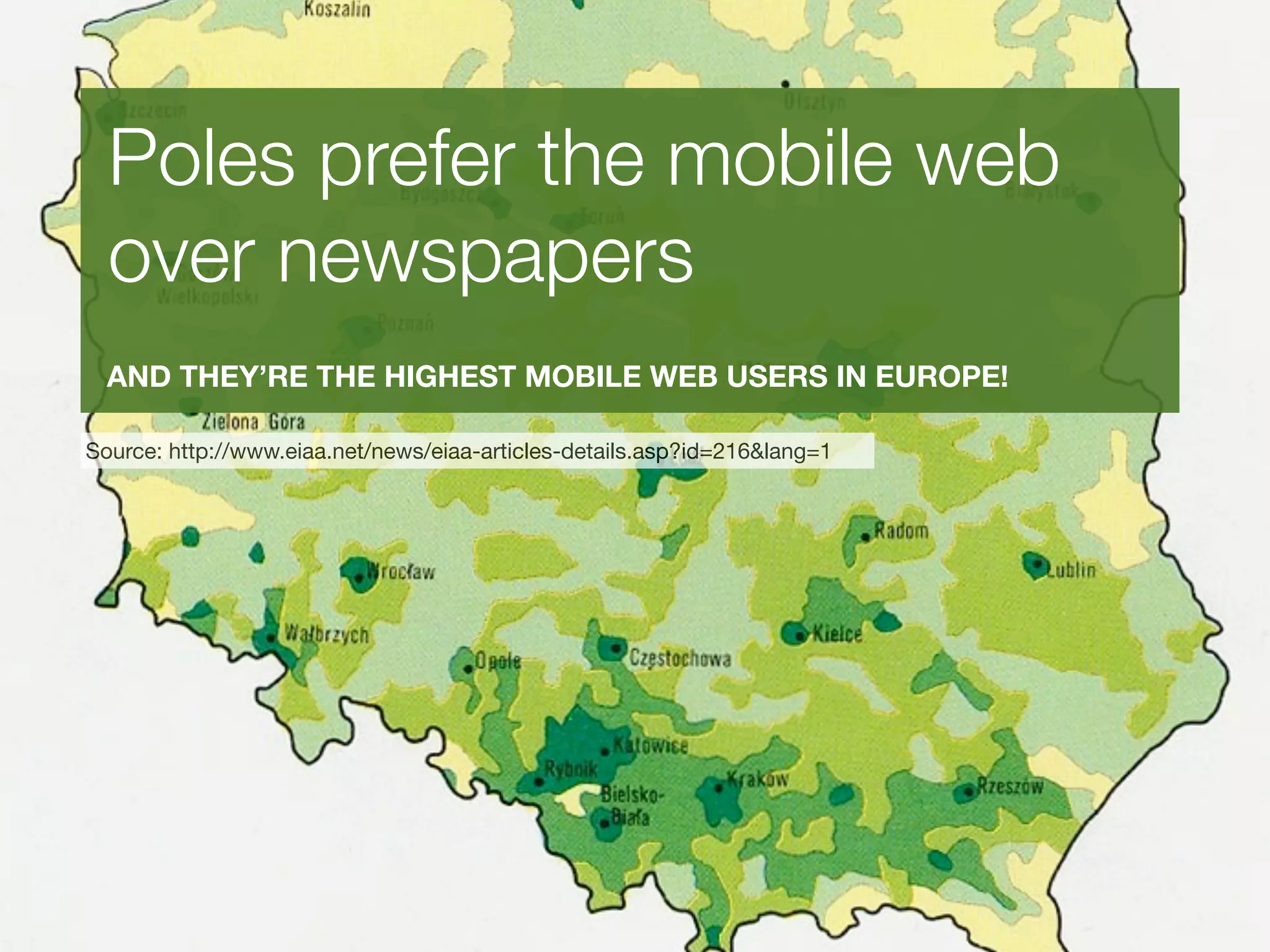 Poles prefer the mobile web
  over newspapers
  AND THEY’RE THE HIGHEST MOBILE WEB USERS IN EUROPE!

Source: http://www.eiaa.net/news/eiaa-articles-details.asp?id=216&lang=1
 