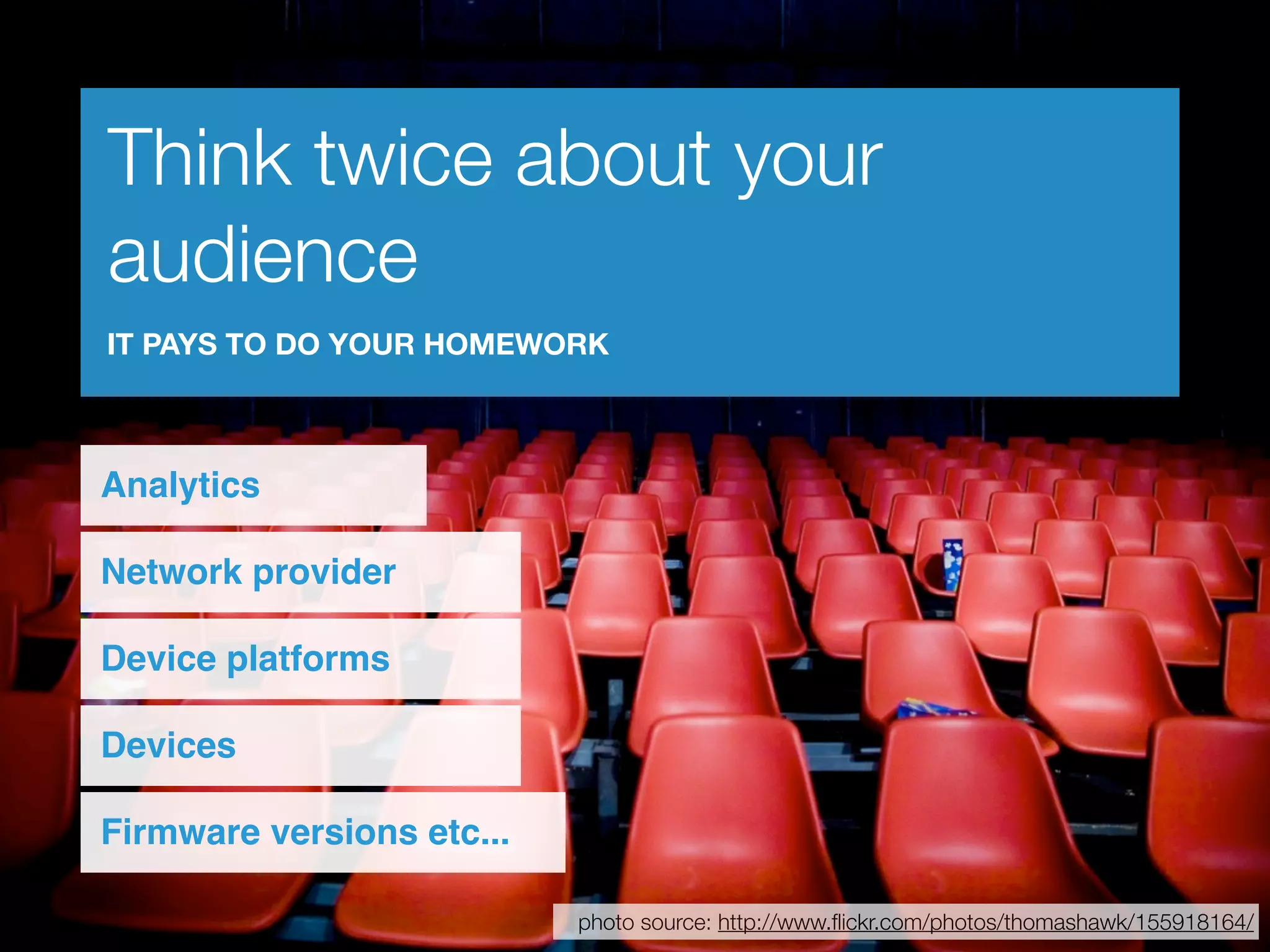 Think twice about your
audience
IT PAYS TO DO YOUR HOMEWORK



Analytics

Network provider

Device platforms

Devices

Firmware versions etc...

                           photo source: http://www.ﬂickr.com/photos/thomashawk/155918164/
 