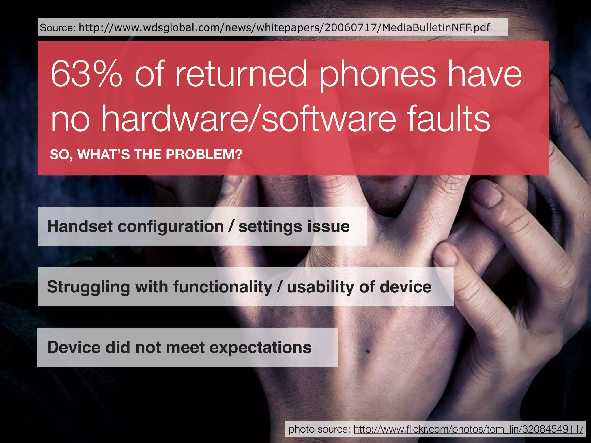 Source: http://www.wdsglobal.com/news/whitepapers/20060717/MediaBulletinNFF.pdf




 63% of returned phones have
 no hardware/software faults
 SO, WHAT’S THE PROBLEM?




 Handset conﬁguration / settings issue


 Struggling with functionality / usability of device


 Device did not meet expectations



                                           photo source: http://www.ﬂickr.com/photos/tom_lin/3208454911/
 