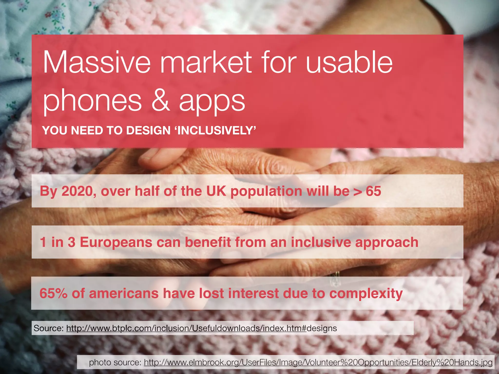 Massive market for usable
  phones & apps
 YOU NEED TO DESIGN ‘INCLUSIVELY’




 By 2020, over half of the UK population will be > 65


 1 in 3 Europeans can beneﬁt from an inclusive approach


 65% of americans have lost interest due to complexity

Source: http://www.btplc.com/inclusion/Usefuldownloads/index.htm#designs


             photo source: http://www.elmbrook.org/UserFiles/Image/Volunteer%20Opportunities/Elderly%20Hands.jpg
 