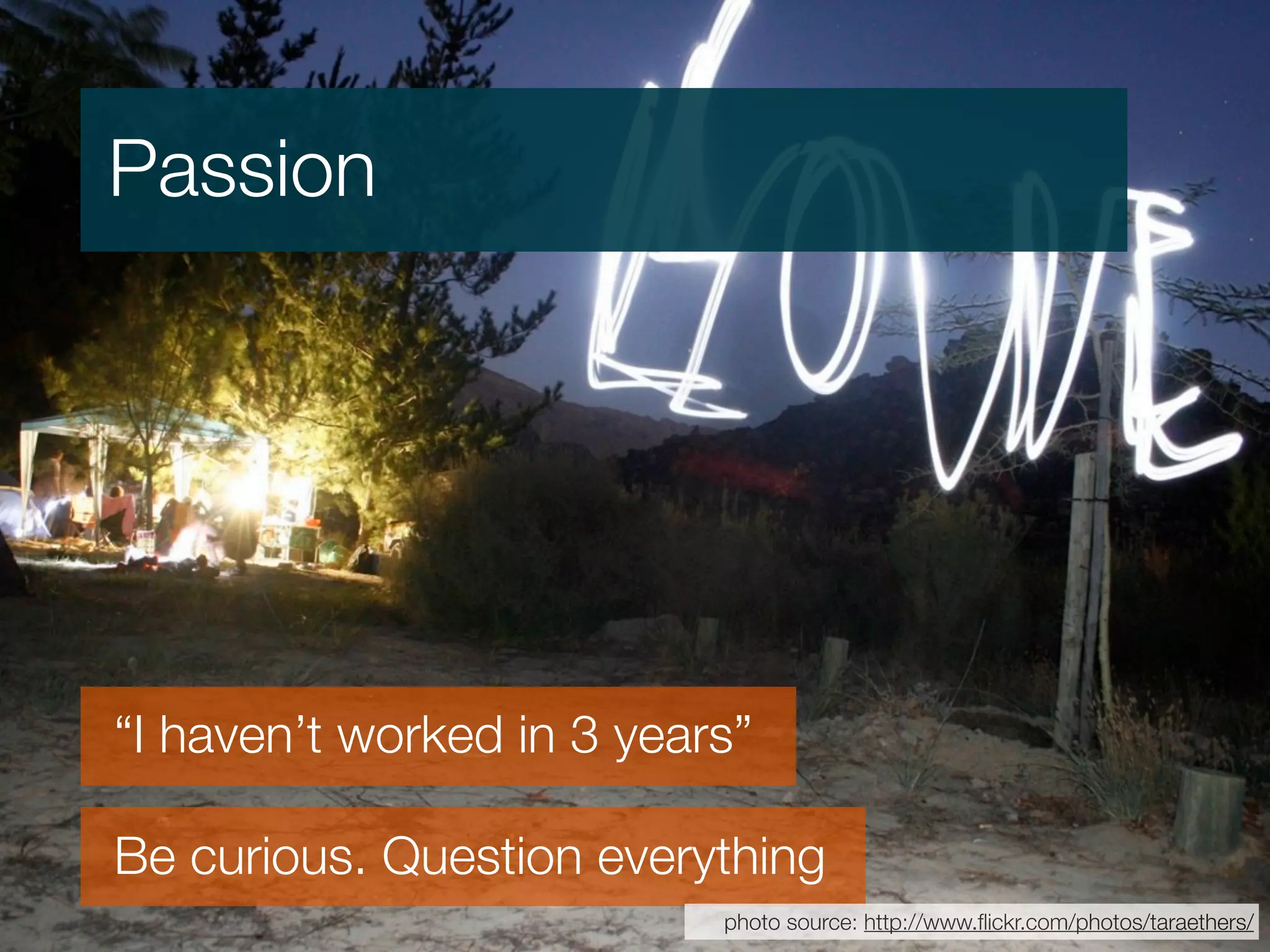 Passion




“I haven’t worked in 3 years”

Be curious. Question everything
                           photo source: http://www.ﬂickr.com/photos/taraethers/
 
