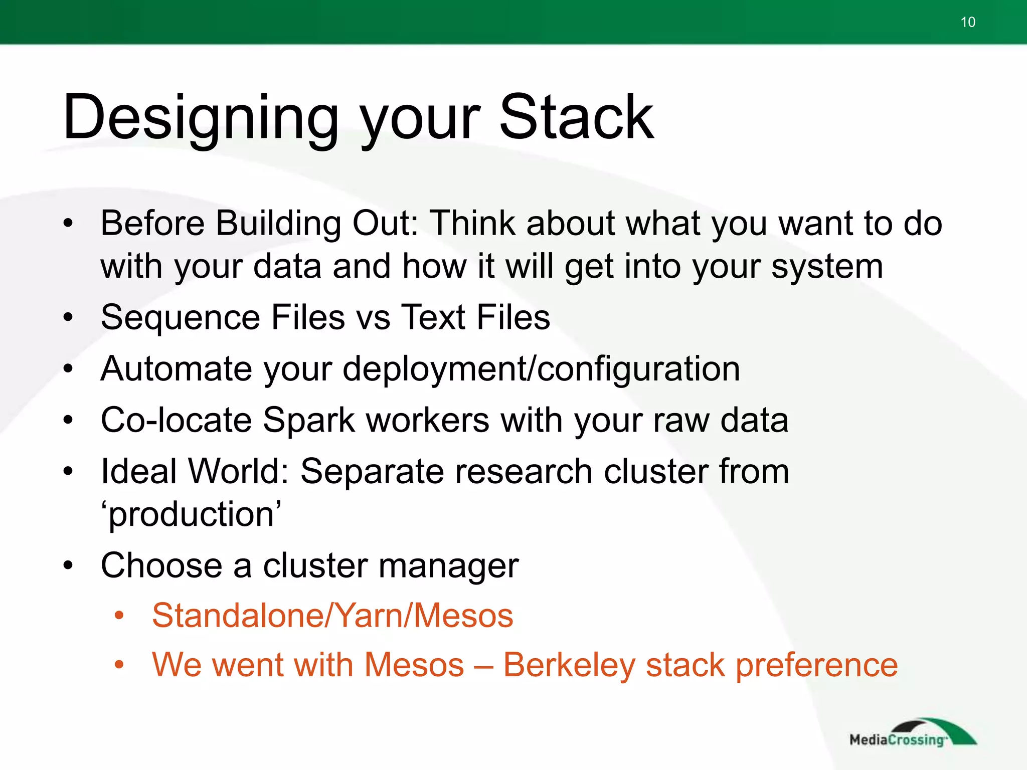 Designing your Stack
• Before Building Out: Think about what you want to do
with your data and how it will get into your system
• Sequence Files vs Text Files
• Automate your deployment/configuration
• Co-locate Spark workers with your raw data
• Ideal World: Separate research cluster from
‘production’
• Choose a cluster manager
• Standalone/Yarn/Mesos
• We went with Mesos – Berkeley stack preference
10
 