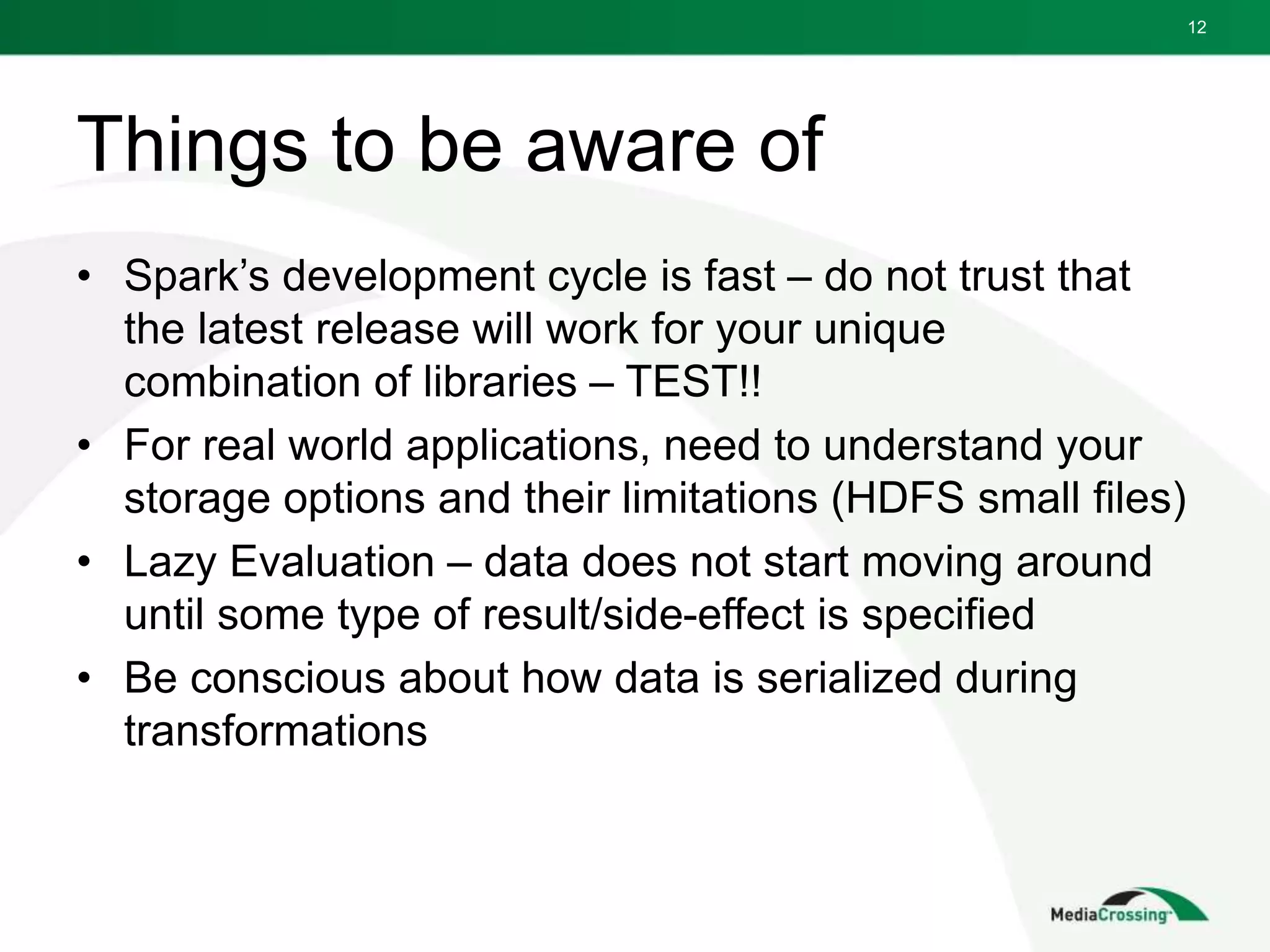 Things to be aware of
• Spark’s development cycle is fast – do not trust that
the latest release will work for your unique
combination of libraries – TEST!!
• For real world applications, need to understand your
storage options and their limitations (HDFS small files)
• Lazy Evaluation – data does not start moving around
until some type of result/side-effect is specified
• Be conscious about how data is serialized during
transformations
12
 