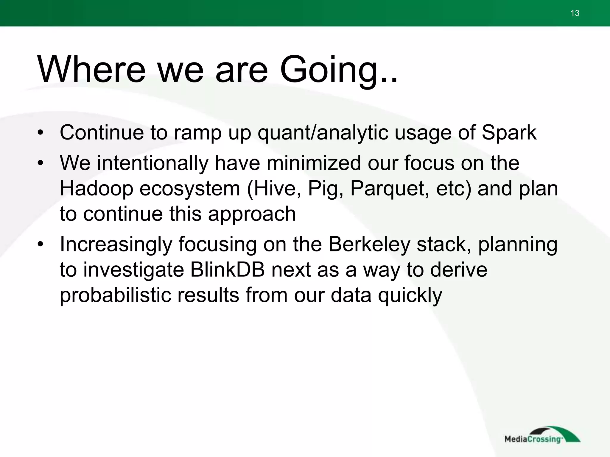 Where we are Going..
• Continue to ramp up quant/analytic usage of Spark
• We intentionally have minimized our focus on the
Hadoop ecosystem (Hive, Pig, Parquet, etc) and plan
to continue this approach
• Increasingly focusing on the Berkeley stack, planning
to investigate BlinkDB next as a way to derive
probabilistic results from our data quickly
13
 