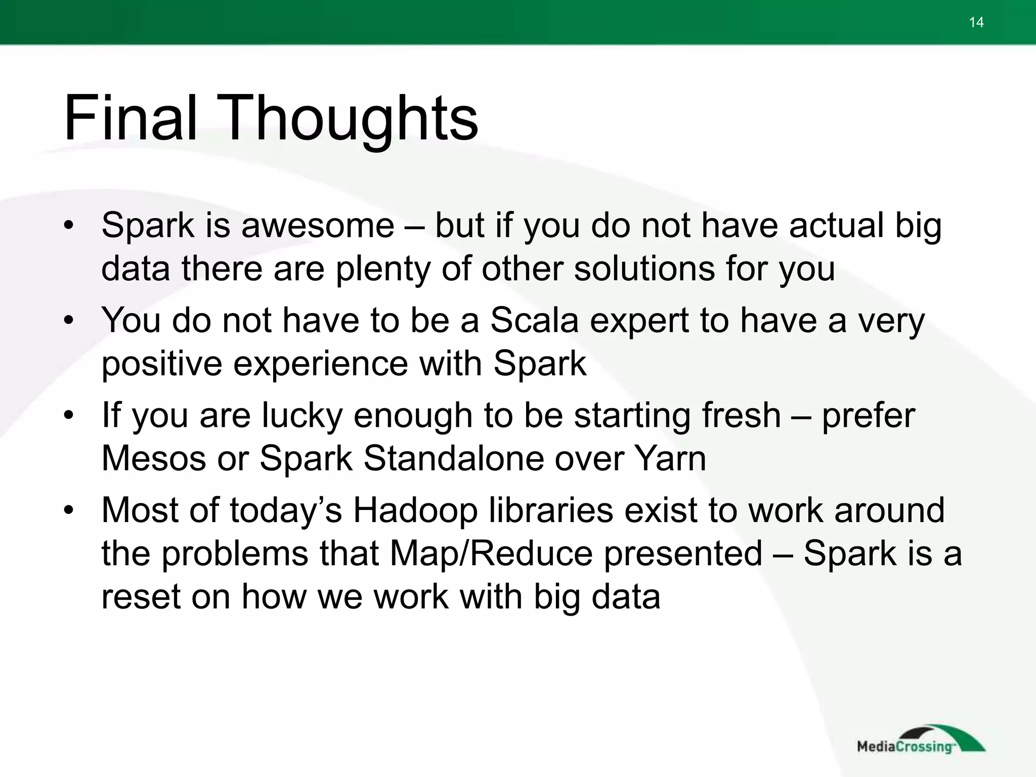 Final Thoughts
• Spark is awesome – but if you do not have actual big
data there are plenty of other solutions for you
• You do not have to be a Scala expert to have a very
positive experience with Spark
• If you are lucky enough to be starting fresh – prefer
Mesos or Spark Standalone over Yarn
• Most of today’s Hadoop libraries exist to work around
the problems that Map/Reduce presented – Spark is a
reset on how we work with big data
14
 