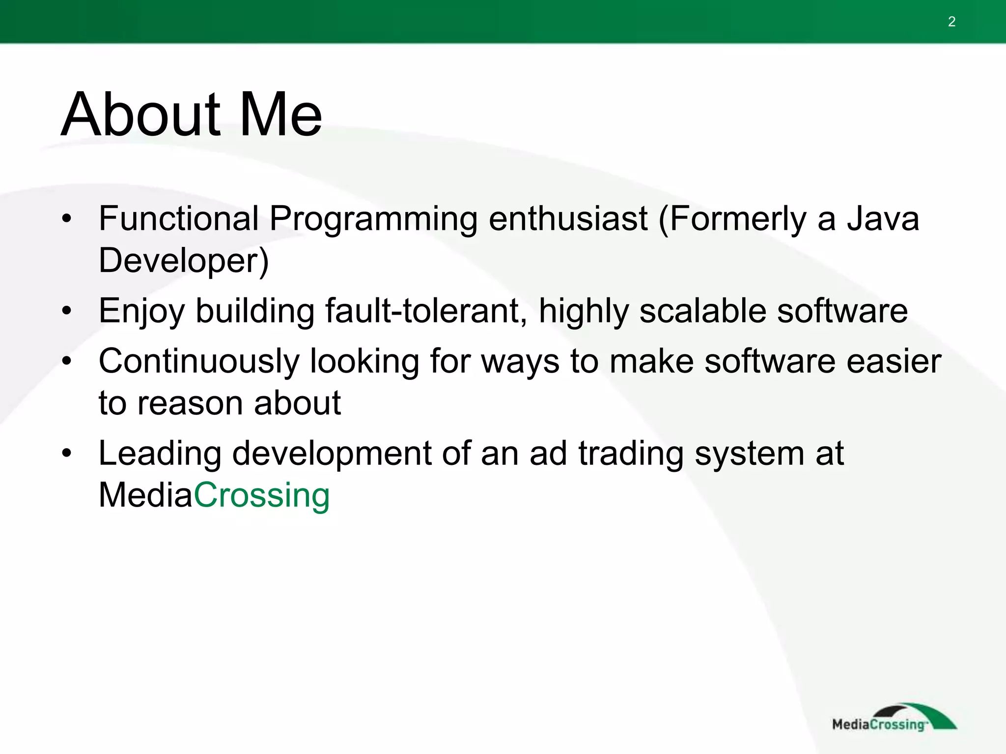 About Me
• Functional Programming enthusiast (Formerly a Java
Developer)
• Enjoy building fault-tolerant, highly scalable software
• Continuously looking for ways to make software easier
to reason about
• Leading development of an ad trading system at
MediaCrossing
2
 
