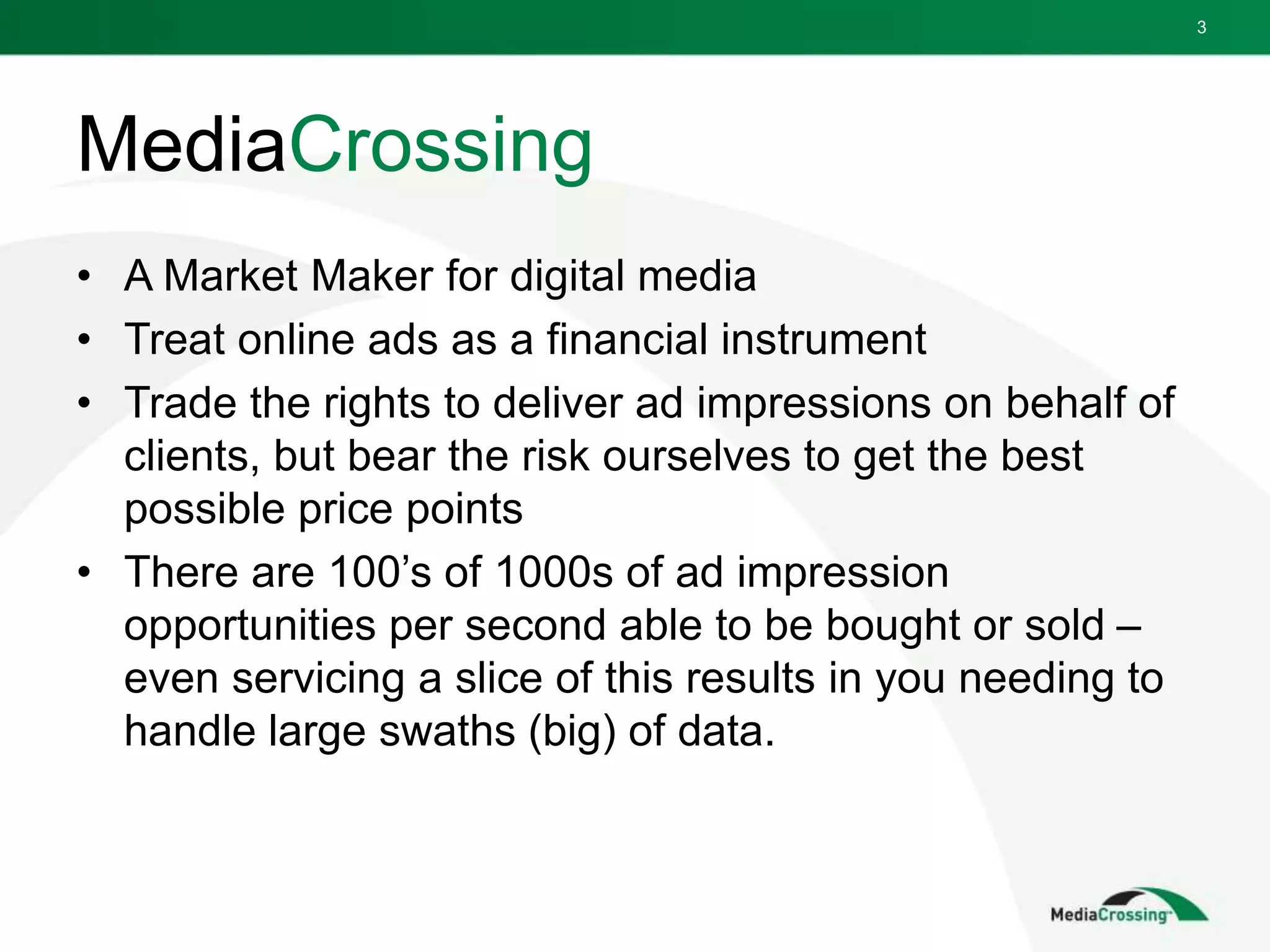 MediaCrossing
• A Market Maker for digital media
• Treat online ads as a financial instrument
• Trade the rights to deliver ad impressions on behalf of
clients, but bear the risk ourselves to get the best
possible price points
• There are 100’s of 1000s of ad impression
opportunities per second able to be bought or sold –
even servicing a slice of this results in you needing to
handle large swaths (big) of data.
3
 