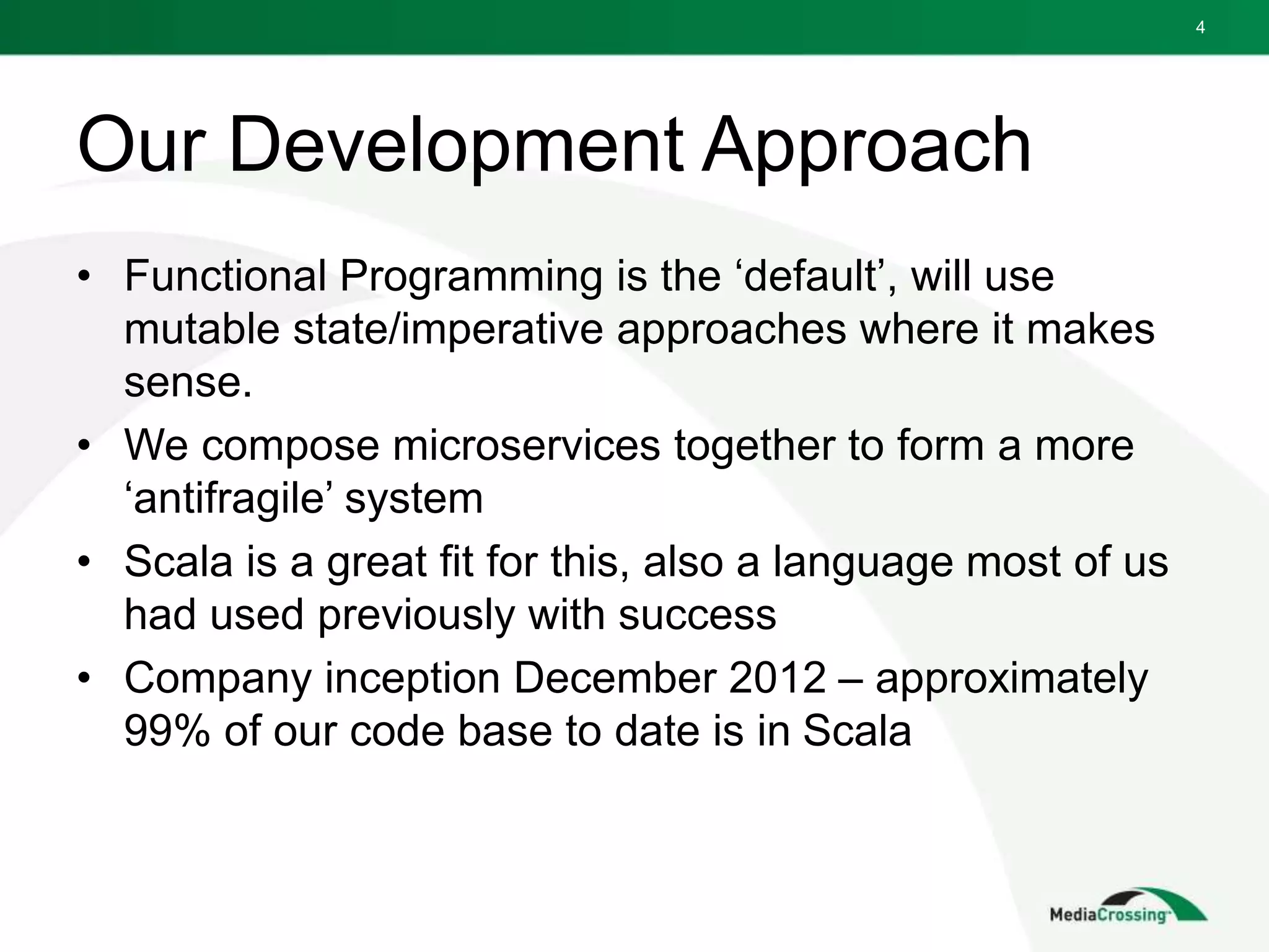 Our Development Approach
• Functional Programming is the ‘default’, will use
mutable state/imperative approaches where it makes
sense.
• We compose microservices together to form a more
‘antifragile’ system
• Scala is a great fit for this, also a language most of us
had used previously with success
• Company inception December 2012 – approximately
99% of our code base to date is in Scala
4
 