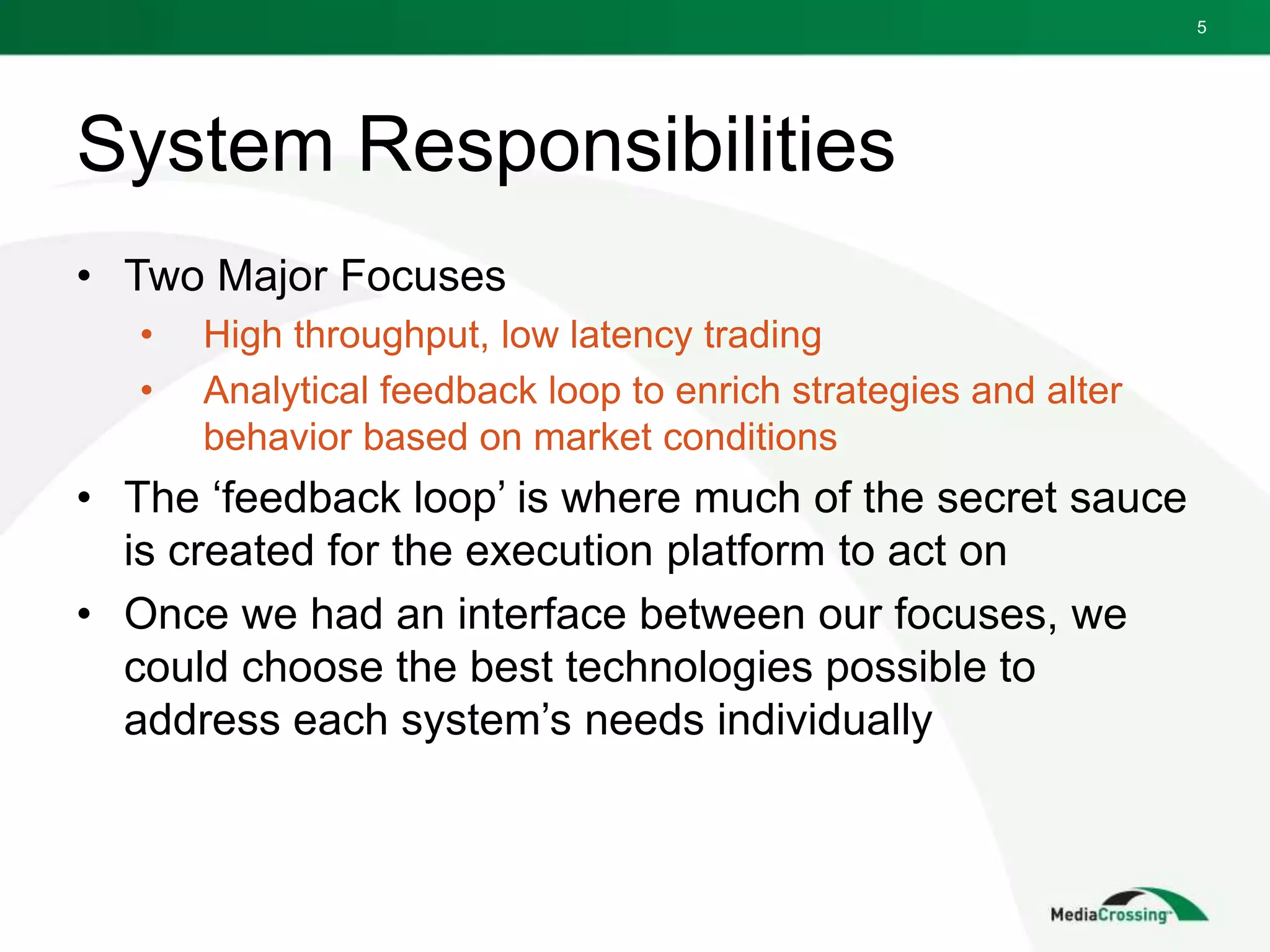 System Responsibilities
• Two Major Focuses
• High throughput, low latency trading
• Analytical feedback loop to enrich strategies and alter
behavior based on market conditions
• The ‘feedback loop’ is where much of the secret sauce
is created for the execution platform to act on
• Once we had an interface between our focuses, we
could choose the best technologies possible to
address each system’s needs individually
5
 