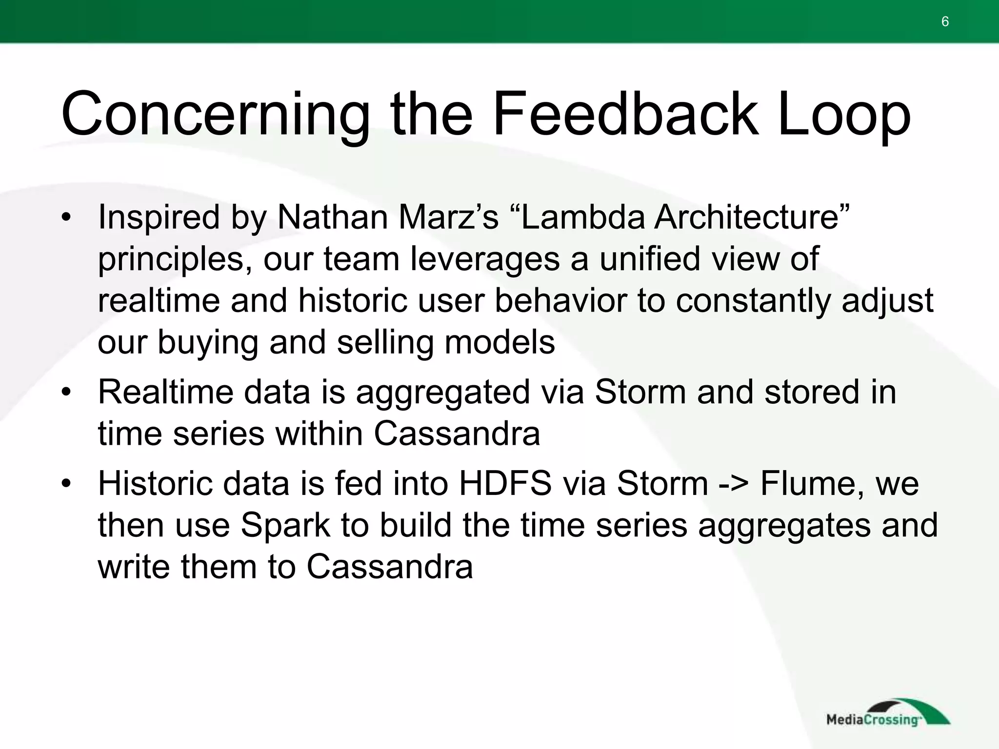 Concerning the Feedback Loop
• Inspired by Nathan Marz’s “Lambda Architecture”
principles, our team leverages a unified view of
realtime and historic user behavior to constantly adjust
our buying and selling models
• Realtime data is aggregated via Storm and stored in
time series within Cassandra
• Historic data is fed into HDFS via Storm -> Flume, we
then use Spark to build the time series aggregates and
write them to Cassandra
6
 
