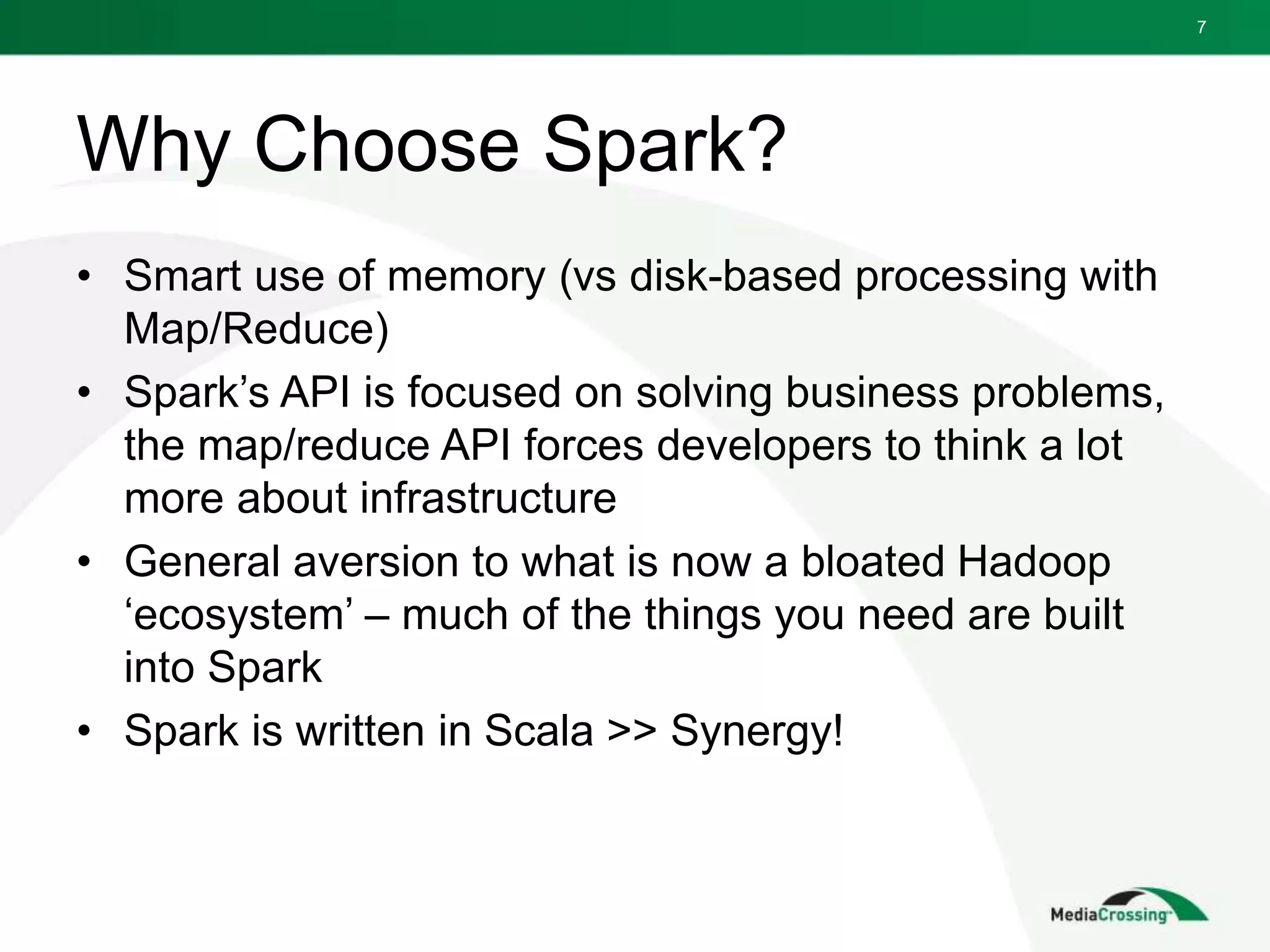 Why Choose Spark?
• Smart use of memory (vs disk-based processing with
Map/Reduce)
• Spark’s API is focused on solving business problems,
the map/reduce API forces developers to think a lot
more about infrastructure
• General aversion to what is now a bloated Hadoop
‘ecosystem’ – much of the things you need are built
into Spark
• Spark is written in Scala >> Synergy!
7
 