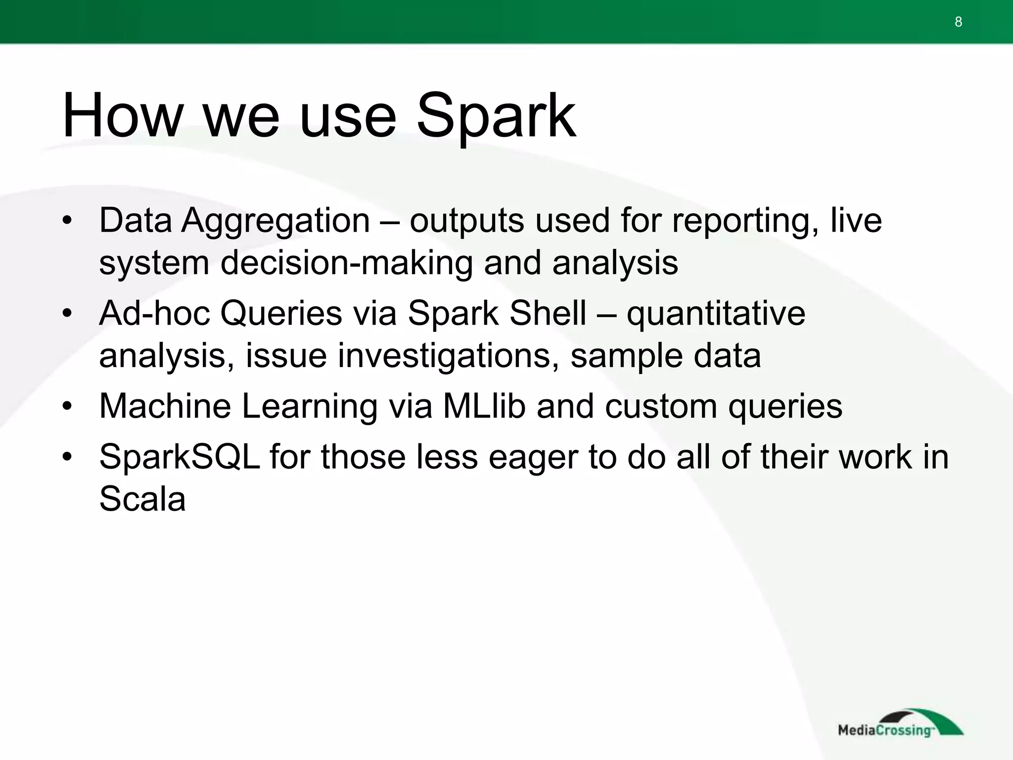 How we use Spark
• Data Aggregation – outputs used for reporting, live
system decision-making and analysis
• Ad-hoc Queries via Spark Shell – quantitative
analysis, issue investigations, sample data
• Machine Learning via MLlib and custom queries
• SparkSQL for those less eager to do all of their work in
Scala
8
 
