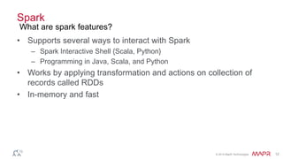 © 2014 MapR Technologies 12
Spark
• Supports several ways to interact with Spark
– Spark Interactive Shell {Scala, Python}
– Programming in Java, Scala, and Python
• Works by applying transformation and actions on collection of
records called RDDs
• In-memory and fast
What are spark features?
 