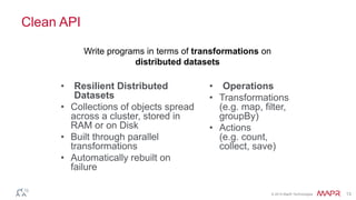 © 2014 MapR Technologies 13
Clean API
• Resilient Distributed
Datasets
• Collections of objects spread
across a cluster, stored in
RAM or on Disk
• Built through parallel
transformations
• Automatically rebuilt on
failure
• Operations
• Transformations
(e.g. map, filter,
groupBy)
• Actions
(e.g. count,
collect, save)
Write programs in terms of transformations on
distributed datasets
 