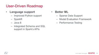 © 2014 MapR Technologies 15
User-Driven Roadmap
• Language support
– Improved Python support
– SparkR
– Java 8
– Integrated Schema and SQL
support in Spark’s APIs
• Better ML
– Sparse Data Support
– Model Evaluation Framework
– Performance Testing
 