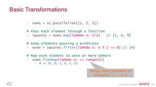 © 2014 MapR Technologies 16
Basic Transformations
> nums = sc.parallelize([1, 2, 3])
# Pass each element through a function
> squares = nums.map(lambda x: x*x) // {1, 4, 9}
# Keep elements passing a predicate
> even = squares.filter(lambda x: x % 2 == 0) // {4}
# Map each element to zero or more others
> nums.flatMap(lambda x: => range(x))
> # => {0, 0, 1, 0, 1, 2}
Range object (sequence of
numbers 0, 1, …, x-1)
 