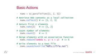 © 2014 MapR Technologies 17
Basic Actions
> nums = sc.parallelize([1, 2, 3])
# Retrieve RDD contents as a local collection
> nums.collect() # => [1, 2, 3]
# Return first K elements
> nums.take(2) # => [1, 2]
# Count number of elements
> nums.count() # => 3
# Merge elements with an associative function
> nums.reduce(lambda x, y: x + y) # => 6
# Write elements to a text file
> nums.saveAsTextFile(“hdfs://file.txt”)
 