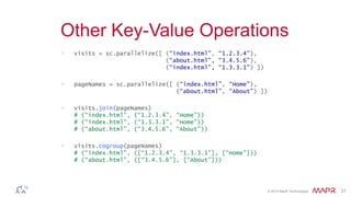 © 2014 MapR Technologies 21
Other Key-Value Operations
> visits = sc.parallelize([ (“index.html”, “1.2.3.4”),
(“about.html”, “3.4.5.6”),
(“index.html”, “1.3.3.1”) ])
> pageNames = sc.parallelize([ (“index.html”, “Home”),
(“about.html”, “About”) ])
> visits.join(pageNames)
# (“index.html”, (“1.2.3.4”, “Home”))
# (“index.html”, (“1.3.3.1”, “Home”))
# (“about.html”, (“3.4.5.6”, “About”))
> visits.cogroup(pageNames)
# (“index.html”, ([“1.2.3.4”, “1.3.3.1”], [“Home”]))
# (“about.html”, ([“3.4.5.6”], [“About”]))
 