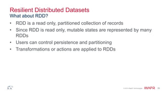 © 2014 MapR Technologies 26
Resilient Distributed Datasets
• RDD is a read only, partitioned collection of records
• Since RDD is read only, mutable states are represented by many
RDDs
• Users can control persistence and partitioning
• Transformations or actions are applied to RDDs
What about RDD?
 