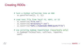 © 2014 MapR Technologies 27
Creating RDDs
# Turn a Python collection into an RDD
> sc.parallelize([1, 2, 3])
# Load text file from local FS, HDFS, or S3
> sc.textFile(“file.txt”)
> sc.textFile(“directory/*.txt”)
> sc.textFile(“hdfs://namenode:9000/path/file”)
# Use existing Hadoop InputFormat (Java/Scala only)
> sc.hadoopFile(keyClass, valClass, inputFmt,
conf)
 