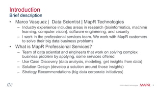 © 2014 MapR Technologies 3
Introduction
• Marco Vasquez | Data Scientist | MapR Technologies
– Industry experience includes areas in research {bioinformatics, machine
learning, computer vision}, software engineering, and security
– I work in the professional services team. We work with MapR customers
to solve their big data business problems
• What is MapR Professional Services?
– Team of data scientist and engineers that work on solving complex
business problem by applying, some services offered
– Use Case Discovery (data analysis, modeling, get insights from data)
– Solution Design (develop a solution around those insights)
– Strategy Recommendations (big data corporate initiatives)
Brief description
 
