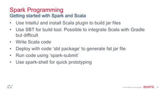 © 2014 MapR Technologies 31
Spark Programming
• Use IntelliJ and install Scala plugin to build jar files
• Use SBT for build tool. Possible to integrate Scala with Gradle
but difficult
• Write Scala code
• Deploy with code ‘sbt package’ to generate fat jar file
• Run code using ‘spark-submit’
• Use spark-shell for quick prototyping
Getting started with Spark and Scala
 