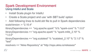 © 2014 MapR Technologies 32
Spark Development Environment
• Install Scala plugin for IntelliJ
• Create a Scala project and use ‘with SBT build’ option
• Add following lines to build.sbt file to pull in Spark dependencies
scalaVersion := "2.10.4"
libraryDependencies += "org.apache.spark" %% "spark-core" % "1.0.0"
libraryDependencies += "org.apache.spark" % "spark-mllib_2.10" %
"1.0.0"
libraryDependencies += "org.scalatest" % "scalatest_2.10" % "2.1.0" %
"test"
resolvers += "Akka Repository" at "http://repo.akka.io/releases/"
Using IntelliJ and Scala
 
