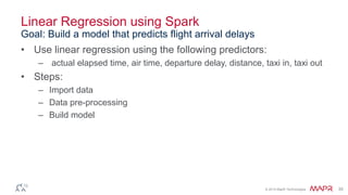 © 2014 MapR Technologies 35
Linear Regression using Spark
• Use linear regression using the following predictors:
– actual elapsed time, air time, departure delay, distance, taxi in, taxi out
• Steps:
– Import data
– Data pre-processing
– Build model
Goal: Build a model that predicts flight arrival delays
 