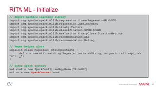 © 2014 MapR Technologies 37
RITA ML - Initialize
// Import machine learning library
import org.apache.spark.mllib.regression.LinearRegressionWithSGD
import org.apache.spark.mllib.regression.LabeledPoint
import org.apache.spark.mllib.linalg.Vectors
import org.apache.spark.mllib.classification.SVMWithSGD
import org.apache.spark.mllib.evaluation.BinaryClassificationMetrics
import org.apache.spark.mllib.recommendation.ALS
import org.apache.spark.mllib.recommendation.Rating
// Regex helper class
implicit class Regex(sc: StringContext) {
def r = new util.matching.Regex(sc.parts.mkString, sc.parts.tail.map(_ =>
"x"): _*)
}
// Setup Spark context
val conf = new SparkConf().setAppName("RitaML")
val sc = new SparkContext(conf)
 