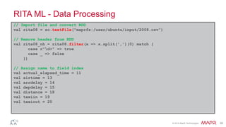© 2014 MapR Technologies 38
RITA ML - Data Processing
// Import file and convert RDD
val rita08 = sc.textFile("maprfs:/user/ubuntu/input/2008.csv”)
// Remove header from RDD
val rita08_nh = rita08.filter(x => x.split(',')(0) match {
case r"d+" => true
case _ => false
})
// Assign name to field index
val actual_elapsed_time = 11
val airtime = 13
val arrdelay = 14
val depdelay = 15
val distance = 18
val taxiin = 19
val taxiout = 20
 