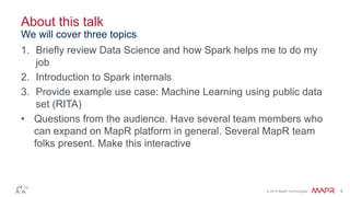 © 2014 MapR Technologies 4
About this talk
1. Briefly review Data Science and how Spark helps me to do my
job
2. Introduction to Spark internals
3. Provide example use case: Machine Learning using public data
set (RITA)
• Questions from the audience. Have several team members who
can expand on MapR platform in general. Several MapR team
folks present. Make this interactive
We will cover three topics
 
