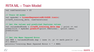 © 2014 MapR Technologies 40
RITA ML – Train Model
val numIterations = 20
// Train LR model
val mymodel = LinearRegressionWithSGD.train(
rita08_training_data, numIterations)
// Get the values and predicted features values
val valuesAndPreds = rita08_training_data.map { point => val
prediction = mymodel.predict(point.features); (point.label,
prediction)
}
// Get the Mean Squared Error
val MSE = valuesAndPreds.map { case (v, p) => math.pow((v - p),
2)}.mean()
println("training Mean Squared Error = " + MSE)
 