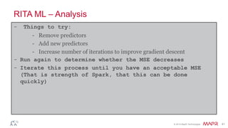 © 2014 MapR Technologies 41
RITA ML – Analysis
- Things to try:
- Remove predictors
- Add new predictors
- Increase number of iterations to improve gradient descent
- Run again to determine whether the MSE decreases
- Iterate this process until you have an acceptable MSE
(That is strength of Spark, that this can be done
quickly)
 