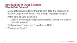 © 2014 MapR Technologies 6
Introduction to Data Science
• Many definitions but I like “Insights from data that results in an
action that generates value”. Not enough to just get insights.
• At the core of Data Science is
– Data pre-processing, building predictive models, working with business
to identify use cases
• Tools commonly used are R, Matlab, or C/C++
• What about Spark?
What is Data Science?
 