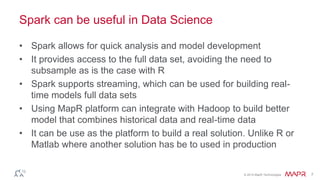 © 2014 MapR Technologies 7
Spark can be useful in Data Science
• Spark allows for quick analysis and model development
• It provides access to the full data set, avoiding the need to
subsample as is the case with R
• Spark supports streaming, which can be used for building real-
time models full data sets
• Using MapR platform can integrate with Hadoop to build better
model that combines historical data and real-time data
• It can be use as the platform to build a real solution. Unlike R or
Matlab where another solution has be to used in production
 