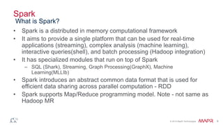 © 2014 MapR Technologies 9
Spark
• Spark is a distributed in memory computational framework
• It aims to provide a single platform that can be used for real-time
applications (streaming), complex analysis (machine learning),
interactive queries(shell), and batch processing (Hadoop integration)
• It has specialized modules that run on top of Spark
– SQL (Shark), Streaming, Graph Processing(GraphX), Machine
Learning(MLLIb)
• Spark introduces an abstract common data format that is used for
efficient data sharing across parallel computation - RDD
• Spark supports Map/Reduce programming model. Note - not same as
Hadoop MR
What is Spark?
 