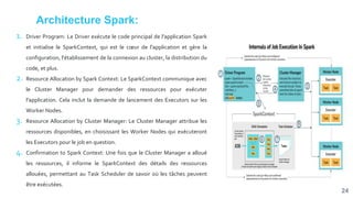 Architecture Spark:
24
1. Driver Program: Le Driver exécute le code principal de l'application Spark
et initialise le SparkContext, qui est le cœur de l'application et gère la
configuration, l'établissement de la connexion au cluster, la distribution du
code, et plus.
2. Resource Allocation by Spark Context: Le SparkContext communique avec
le Cluster Manager pour demander des ressources pour exécuter
l'application. Cela inclut la demande de lancement des Executors sur les
Worker Nodes.
3. Resource Allocation by Cluster Manager: Le Cluster Manager attribue les
ressources disponibles, en choisissant les Worker Nodes qui exécuteront
les Executors pour le job en question.
4. Confirmation to Spark Context: Une fois que le Cluster Manager a alloué
les ressources, il informe le SparkContext des détails des ressources
allouées, permettant au Task Scheduler de savoir où les tâches peuvent
être exécutées.
 