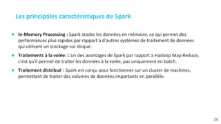 Les principales caractéristiques de Spark
● In-Memory Processing : Spark stocke les données en mémoire, ce qui permet des
performances plus rapides par rapport à d'autres systèmes de traitement de données
qui utilisent un stockage sur disque.
● Traitements à la volée: L'un des avantages de Spark par rapport à Hadoop Map Reduce,
c'est qu'il permet de traiter les données à la volée, pas uniquement en batch.
● Traitement distribué : Spark est conçu pour fonctionner sur un cluster de machines,
permettant de traiter des volumes de données importants en parallèle.
26
 