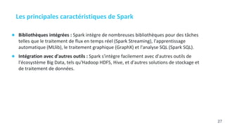 Les principales caractéristiques de Spark
● Bibliothèques intégrées : Spark intègre de nombreuses bibliothèques pour des tâches
telles que le traitement de flux en temps réel (Spark Streaming), l'apprentissage
automatique (MLlib), le traitement graphique (GraphX) et l'analyse SQL (Spark SQL).
● Intégration avec d'autres outils : Spark s'intègre facilement avec d'autres outils de
l'écosystème Big Data, tels qu'Hadoop HDFS, Hive, et d'autres solutions de stockage et
de traitement de données.
27
 