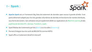 I - Spark :
● Apache Spark est un Framework Big Data de traitement de données open source à grande échelle. Il est
particulièrement adapté pour les très grandes volumétries de données et fonctionne de manière distribuée,
sous forme de clusters. Son utilisation est principalement dédié aux applications du Machine Learning et des
pipelines de données ETL (Extract, Transform, Load) .
● Spark Réalise des traitements par lots (Batch) ou à la volée (Streaming)
● Permet d’integrer tous les outils de BIG DATA (comme HDFS)
● Spark offre un traitement itératif et interactif
3
 