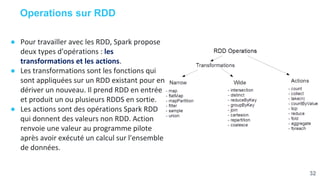 Operations sur RDD
● Pour travailler avec les RDD, Spark propose
deux types d'opérations : les
transformations et les actions.
● Les transformations sont les fonctions qui
sont appliquées sur un RDD existant pour en
dériver un nouveau. Il prend RDD en entrée
et produit un ou plusieurs RDDS en sortie.
● Les actions sont des opérations Spark RDD
qui donnent des valeurs non RDD. Action
renvoie une valeur au programme pilote
après avoir exécuté un calcul sur l'ensemble
de données.
32
 