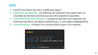 RDD
● Il existe trois façons de créer un RDD dans Spark :
1. Collections parallélisées : Les éléments de collection sont copiés dans un
ensemble de données distribué qui peut être exploité en parallèle.
2. Ensembles de données externes : lorsque les données sont importées de
l'extérieur de Spark, soit depuis local(Text,csv…), soit depuis hadoop(HDFS).
3. Transformations : Création d'un nouveau RDD à partir d'un existant.
36
 