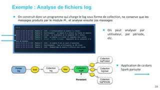 39
Exemple : Analyse de fichiers log
● On construit donc un programme qui charge le log sous forme de collection, ne conserve que les
messages produits par le module M , et analyse ensuite ces messages
● On peut analyser par
utilisateur, par période,
etc.
● Application de ca dans
Spark parsuite
 