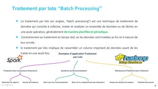 Traitement par lots “Batch Processing”
● Le traitement par lots (en anglais, "batch processing") est une technique de traitement de
données qui consiste à collecter, traiter et analyser un ensemble de données ou de tâches en
une seule opération, généralement de manière planifiée et périodique.
● Contrairement au traitement en temps réel, où les données sont traitées au fur et à mesure de
leur arrivée.
● le traitement par lots implique de rassembler un volume important de données avant de les
traiter en une seule fois.
4
 