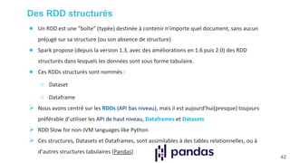 Des RDD structurés
● Un RDD est une ”boîte” (typée) destinée à contenir n’importe quel document, sans aucun
préjugé sur sa structure (ou son absence de structure)
● Spark propose (depuis la version 1.3, avec des améliorations en 1.6 puis 2.0) des RDD
structurés dans lesquels les données sont sous forme tabulaire.
● Ces RDDs structurés sont nommés :
○ Dataset
○ Dataframe
 Nous avons centré sur les RDDs (API bas niveau), mais il est aujourd’hui(presque) toujours
préférable d’utiliser les API de haut niveau, Dataframes et Datasets
 RDD Slow for non-JVM languages like Python
 Ces structures, Datasets et Dataframes, sont assimilables à des tables relationnelles, ou à
d’autres structures tabulaires (Pandas)
42
 