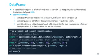 DataFrame
● Il a été introduit pour la première fois dans la version 1.3 de Spark pour surmonter les
limitations du Spark RDD.
● Les DataFrames :
○ sont des structures de données tabulaires, similaires à des tables de DB
○ sont conçus pour bénéficier des optimisations de requête de Spark.
○ sont étroitement intégrés avec Spark SQL, ce qui signifie que vous pouvez effectuer
des opérations SQL directement sur les DataFrames
43
 